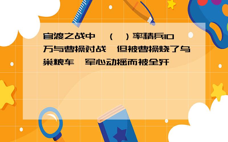 官渡之战中,（ ）率精兵10万与曹操对战,但被曹操烧了乌巢粮车,军心动摇而被全歼