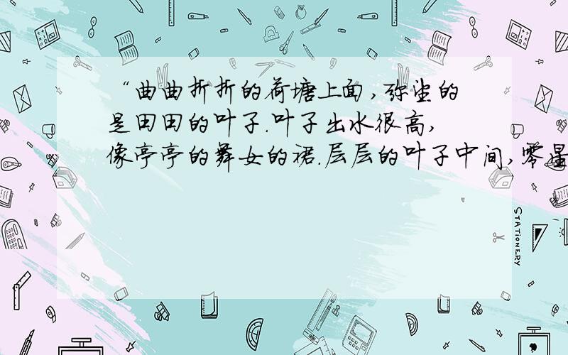 “曲曲折折的荷塘上面,弥望的是田田的叶子.叶子出水很高,像亭亭的舞女的裙.层层的叶子中间,零星地点缀着些白花,有袅娜地开着的,有羞涩地打着朵儿的；正如一粒粒的明珠,又如碧天里的