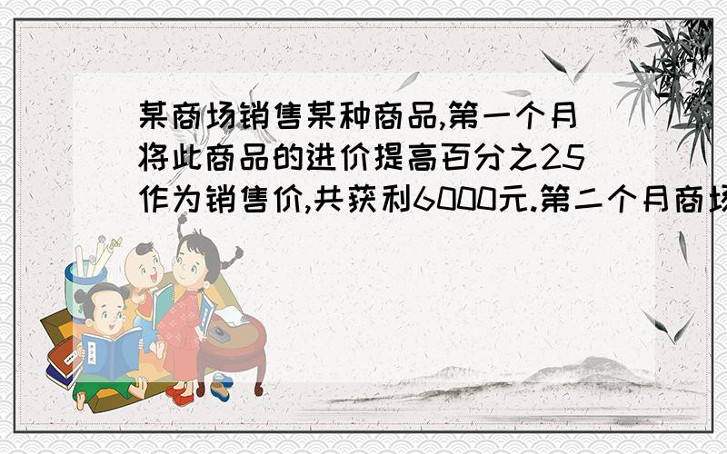 某商场销售某种商品,第一个月将此商品的进价提高百分之25作为销售价,共获利6000元.第二个月商场搞促销活动,将商品的进价提高百分之10作为销售价,第二个月的销售量比第一个月增加了80件,