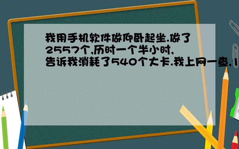 我用手机软件做仰卧起坐.做了2557个,历时一个半小时,告诉我消耗了540个大卡.我上网一查,1大卡=4184焦耳.这样说来,一个仰卧起坐消耗540X4184/2557=884J.就算我上身重30kg,重心提高了0.5m,重力势能150