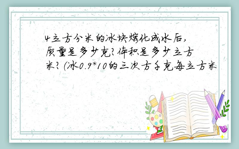 4立方分米的冰块熔化成水后,质量是多少克?体积是多少立方米?（冰0.9*10的三次方千克每立方米