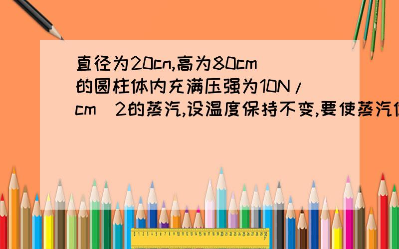 直径为20cn,高为80cm的圆柱体内充满压强为10N/cm^2的蒸汽,设温度保持不变,要使蒸汽体积要是体力缩小一半，问需要做多少功？