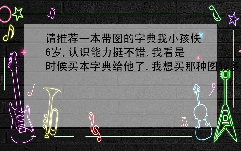 请推荐一本带图的字典我小孩快6岁,认识能力挺不错.我看是时候买本字典给他了.我想买那种图较多的.呵呵,我想找汉语的.我在卓越找了一本 金盾小学生字典(配图本)