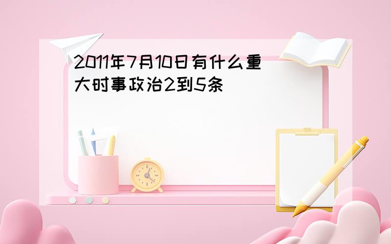 2011年7月10日有什么重大时事政治2到5条