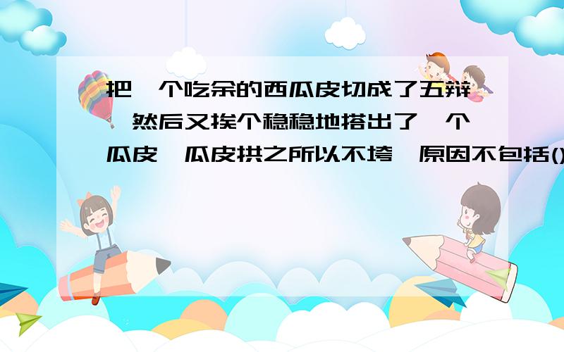 把一个吃余的西瓜皮切成了五辩,然后又挨个稳稳地搭出了一个瓜皮,瓜皮拱之所以不垮,原因不包括()A 拱形可以分散压力 B 拱形受压会让各部分结合的更加紧密C 瓜皮拱的切口方向都是竖直向