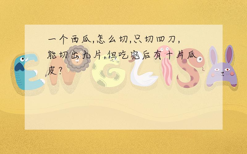 一个西瓜,怎么切,只切四刀,能切出九片,但吃完后有十片瓜皮?