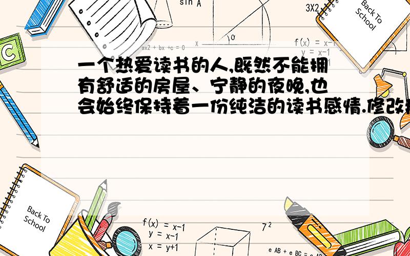 一个热爱读书的人,既然不能拥有舒适的房屋、宁静的夜晚,也会始终保持着一份纯洁的读书感情.修改病句