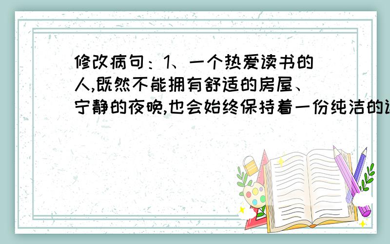 修改病句：1、一个热爱读书的人,既然不能拥有舒适的房屋、宁静的夜晚,也会始终保持着一份纯洁的读书感2、同学们对学校的教育课程改革交换广泛的意见.3、是否努力学习,使我们取得优异