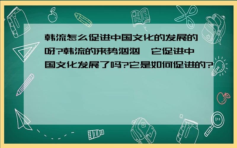 韩流怎么促进中国文化的发展的呀?韩流的来势汹汹,它促进中国文化发展了吗?它是如何促进的?