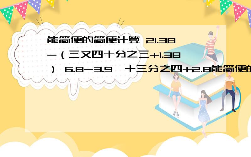 能简便的简便计算 21.38-（三又四十分之三+1.38） 6.8-3.9*十三分之四+2.8能简便的简便计算21.38-（三又四十分之三+1.38） 6.8-3.9*十三分之四+2.8