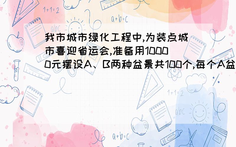 我市城市绿化工程中,为装点城市喜迎省运会,准备用10000元摆设A、B两种盆景共100个,每个A盆景造型需要甲花6盆乙花4盆,每个B盆景需要甲花3盆乙花5盆,现有甲花435盆,乙花460盆1）求有多少种A、B