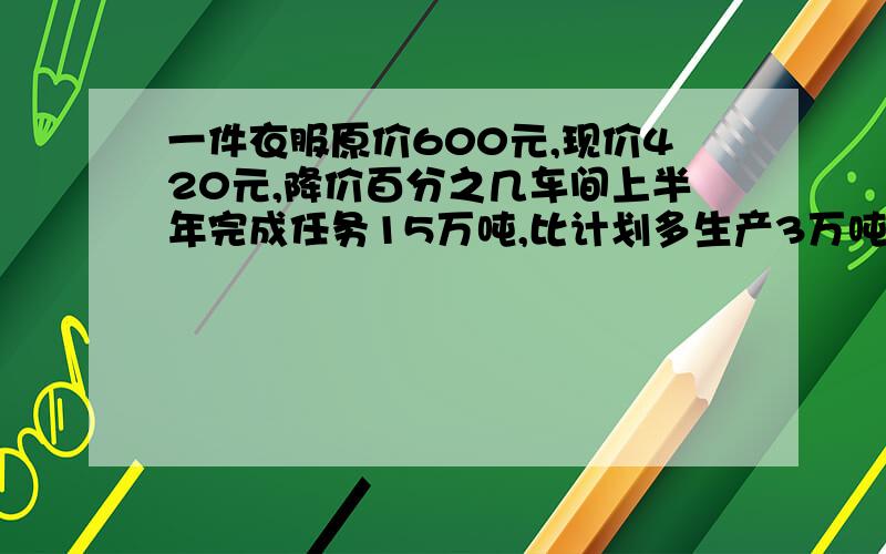 一件衣服原价600元,现价420元,降价百分之几车间上半年完成任务15万吨,比计划多生产3万吨,上半年超产百分之几