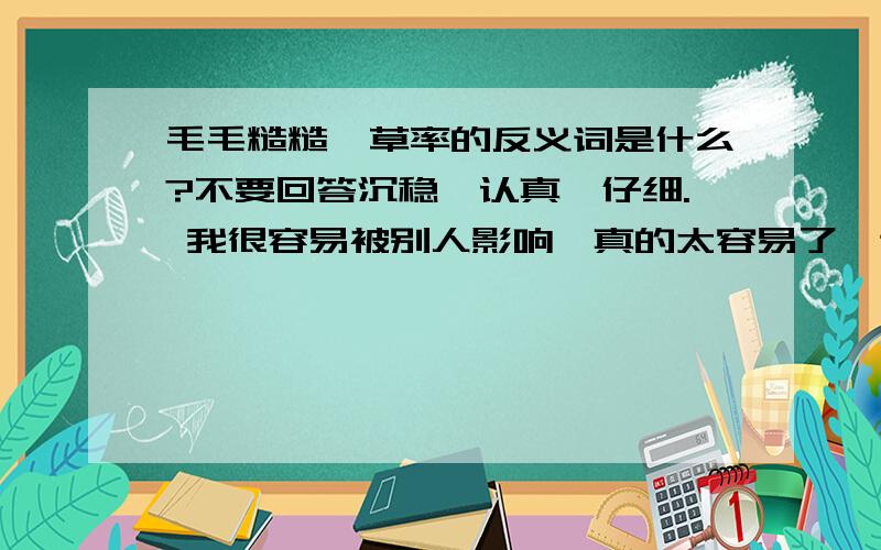 毛毛糙糙,草率的反义词是什么?不要回答沉稳,认真,仔细. 我很容易被别人影响,真的太容易了,这是什么因?怎样解决?