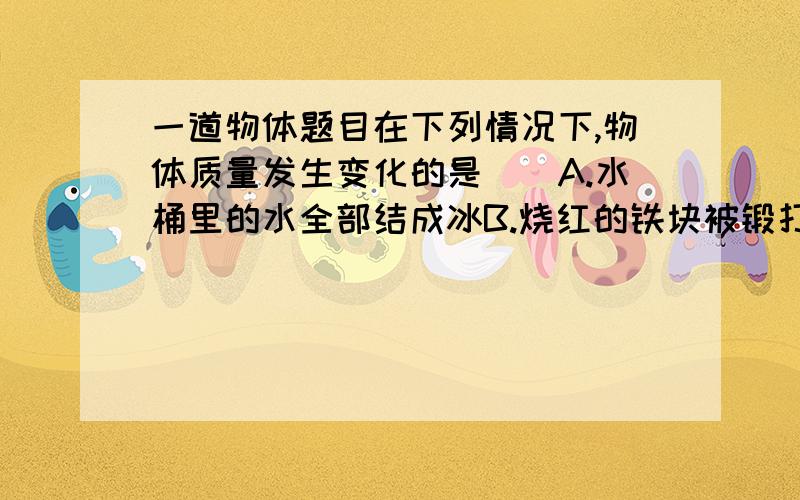 一道物体题目在下列情况下,物体质量发生变化的是（）A.水桶里的水全部结成冰B.烧红的铁块被锻打成铁片C.公园里的冰雕逐渐变小了D.登上飞船的宇航员,当飞船由地面升到预定飞行轨道上最