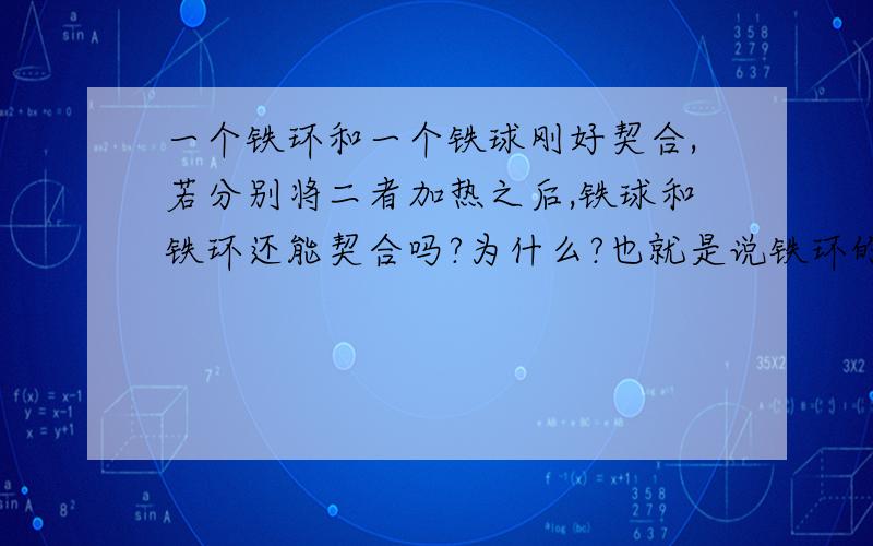 一个铁环和一个铁球刚好契合,若分别将二者加热之后,铁球和铁环还能契合吗?为什么?也就是说铁环的外径肯定变大，铁球的直径肯定变大，但是环内径由于膨胀是变大还是变小呢？