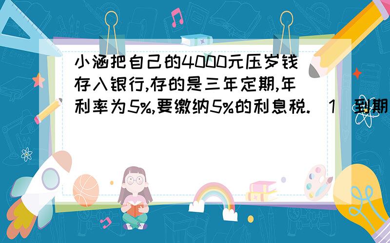 小涵把自己的4000元压岁钱存入银行,存的是三年定期,年利率为5%,要缴纳5%的利息税.（1）到期后,共要缴纳多少钱的利息税?（2）到期时一共可以取回多少钱?