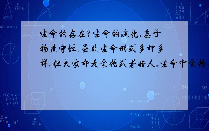 生命的存在?生命的演化,基于物质守恒.虽然生命形式多种多样,但大家都是食物或者猎人.生命中食物与猎人的关系环环相扣,后者吃掉前者,使能量按宇宙的原则流动.在基于物质守恒的条件下,