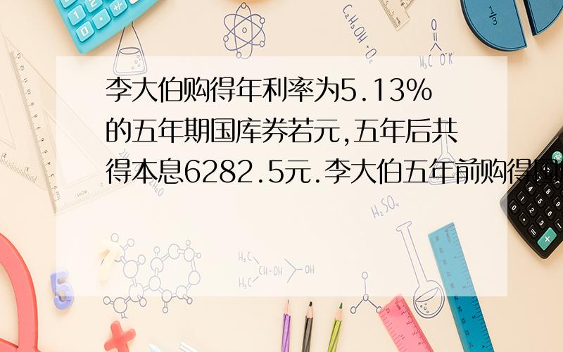 李大伯购得年利率为5.13％的五年期国库券若元,五年后共得本息6282.5元.李大伯五年前购得国库券多少元?