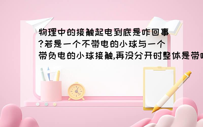 物理中的接触起电到底是咋回事?若是一个不带电的小球与一个带负电的小球接触,再没分开时整体是带啥电呀,.分开后有各带啥电呀?原理是啥子?