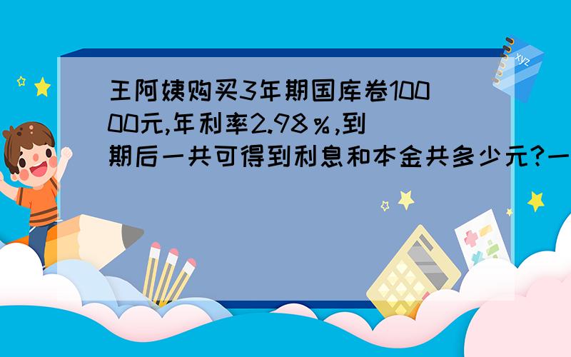 王阿姨购买3年期国库卷10000元,年利率2.98％,到期后一共可得到利息和本金共多少元?一定喓把过程写出来哦!如果好嘚话我给嘚悬赏分会更高哦!