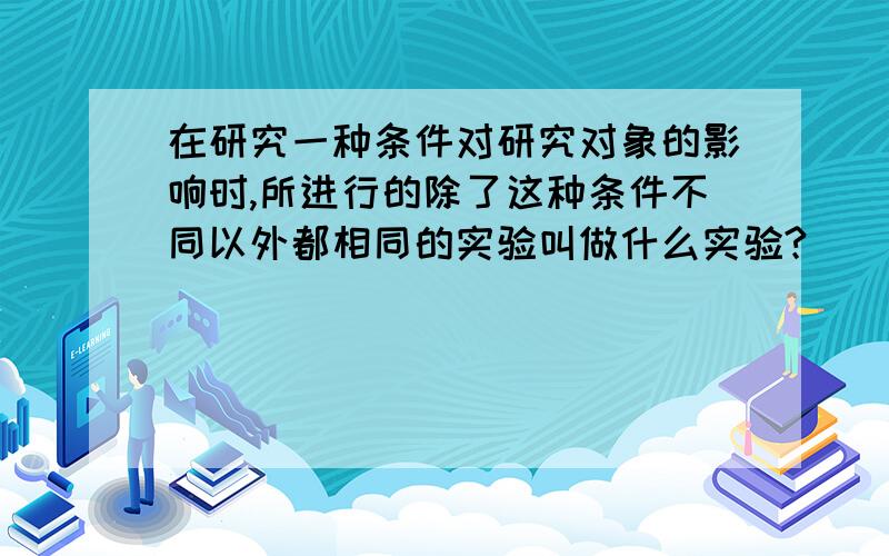 在研究一种条件对研究对象的影响时,所进行的除了这种条件不同以外都相同的实验叫做什么实验?