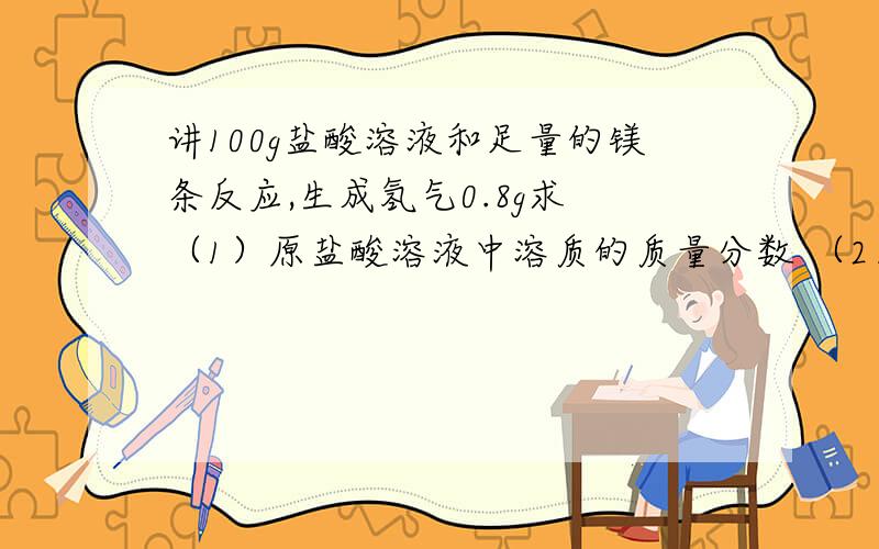 讲100g盐酸溶液和足量的镁条反应,生成氢气0.8g求 （1）原盐酸溶液中溶质的质量分数 （2）所得溶液中溶质讲100g盐酸溶液和足量的镁条反应,生成氢气0.8g求（1）原盐酸溶液中溶质的质量分数