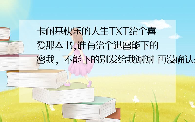 卡耐基快乐的人生TXT给个喜爱那本书,谁有给个迅雷能下的密我，不能下的别发给我谢谢 再没确认是真TXT之前请不要发894619455@qq.com,