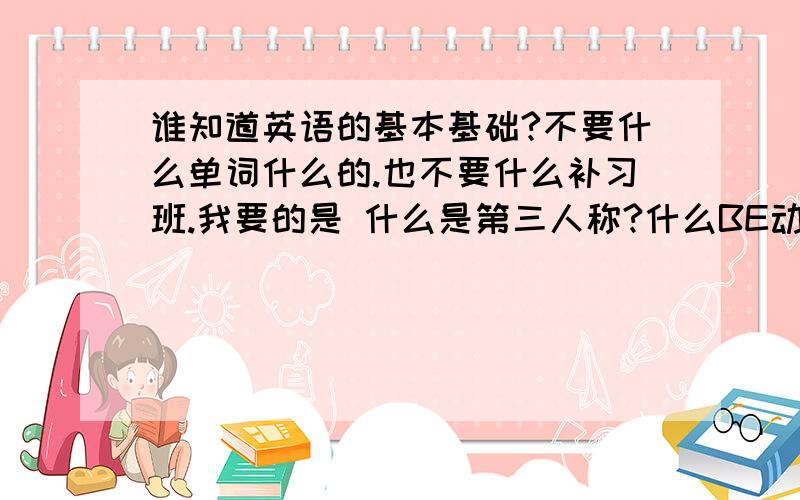 谁知道英语的基本基础?不要什么单词什么的.也不要什么补习班.我要的是 什么是第三人称?什么BE动词?什么什么的.就是些句型什么的.