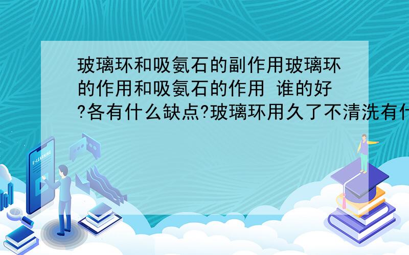 玻璃环和吸氨石的副作用玻璃环的作用和吸氨石的作用 谁的好?各有什么缺点?玻璃环用久了不清洗有什么副作用?吸氨石用久了不清洗有什么副作用?那要怎么清洗?