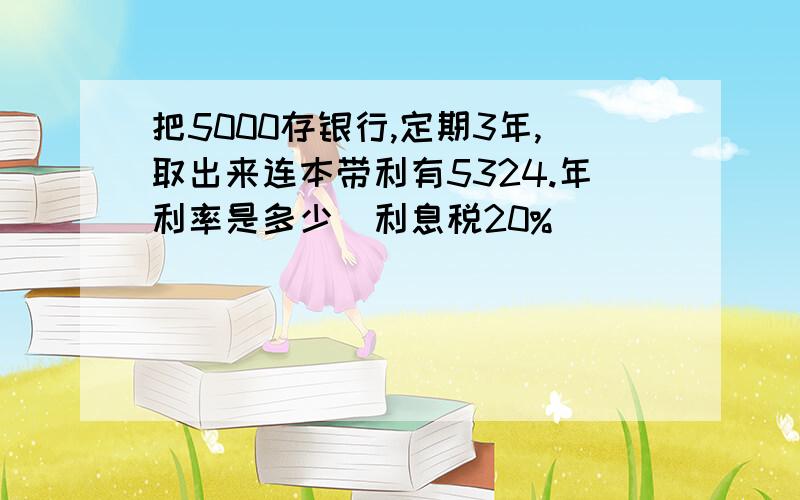 把5000存银行,定期3年,取出来连本带利有5324.年利率是多少（利息税20%）