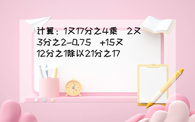 计算：1又17分之4乘（2又3分之2-0.75）+15又12分之1除以21分之17