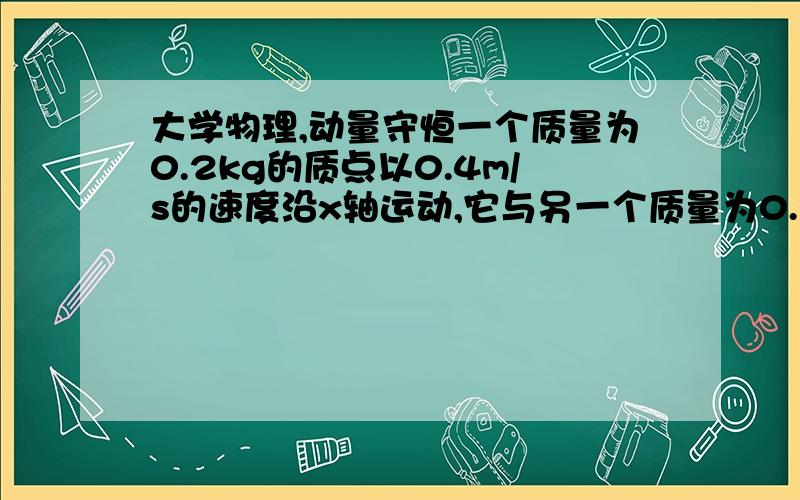 大学物理,动量守恒一个质量为0.2kg的质点以0.4m/s的速度沿x轴运动,它与另一个质量为0.3kg的静止的质点相碰撞,此后第一个质点以0.2m/s的速度运动,方向与x轴成40度角,试求 (1)碰撞后第二个质点