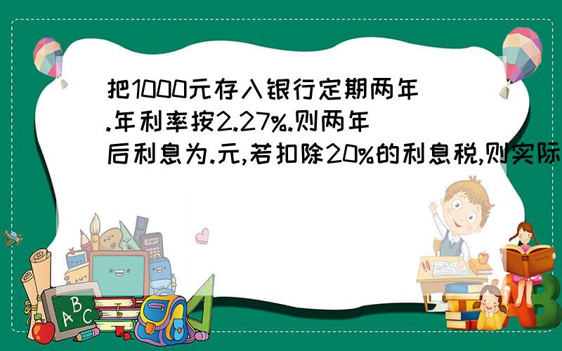 把1000元存入银行定期两年.年利率按2.27%.则两年后利息为.元,若扣除20%的利息税,则实际得到的利息为.元,银行应付给该用户本息共.元 - - 、 郁闷.