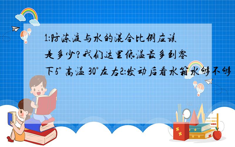 1：防冻液与水的混合比例应该是多少?我们这里低温最多到零下5° 高温 30°左右2：发动后看水箱水够不够 不够就加水 直到加满再盖上 水箱（散热器）盖这个操作对人有没有危险3：如果水温