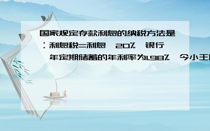 国家规定存款利息的纳税方法是：利息税=利息×20%,银行一年定期储蓄的年利率为1.98%,今小王取出一年到期的本钱及利息时,缴纳了利息税19.8元,问小王1年前存入银行多少钱?