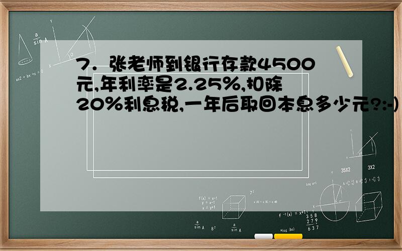 7．张老师到银行存款4500元,年利率是2.25％,扣除20％利息税,一年后取回本息多少元?:-)