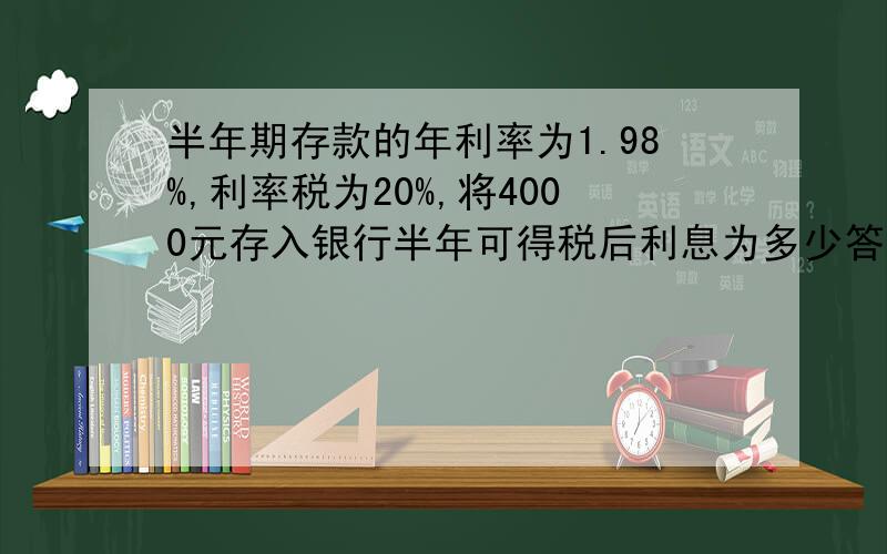 半年期存款的年利率为1.98%,利率税为20%,将4000元存入银行半年可得税后利息为多少答对有奖!