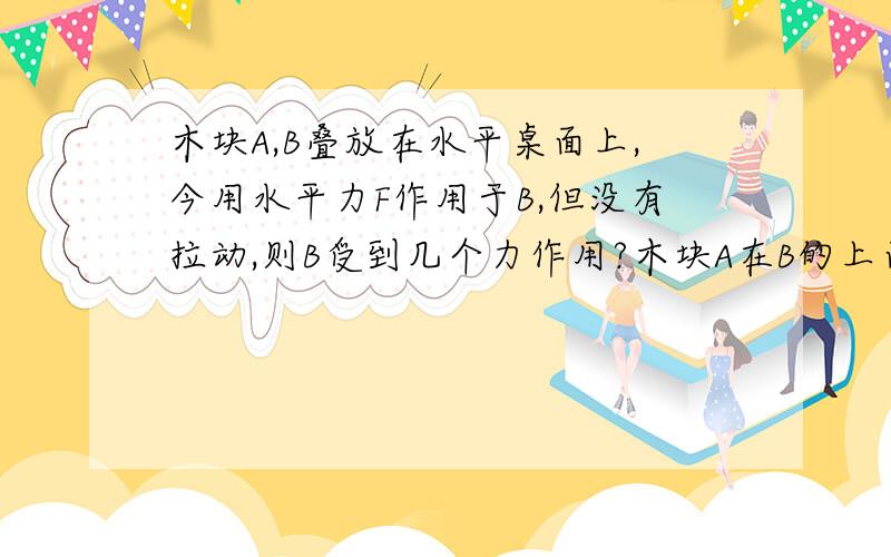 木块A,B叠放在水平桌面上,今用水平力F作用于B,但没有拉动,则B受到几个力作用?木块A在B的上面,求解阿,急!谢谢各位大虾!