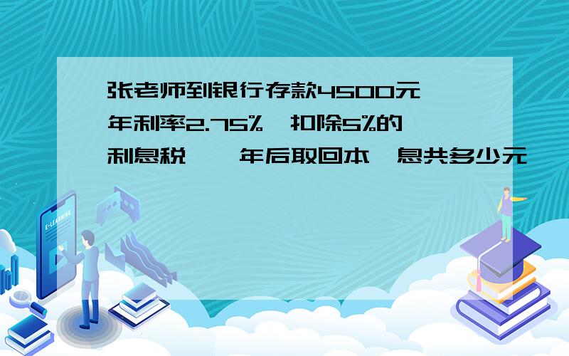 张老师到银行存款4500元,年利率2.75%,扣除5%的利息税,一年后取回本,息共多少元