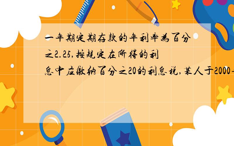 一年期定期存款的年利率为百分之2.25,按规定在所得的利息中应缴纳百分之20的利息税,某人于2000年3月2日存入本金1200元,定期一年,他于2001年3月2日取出这笔存款,扣除利息税后,他取得本金和利