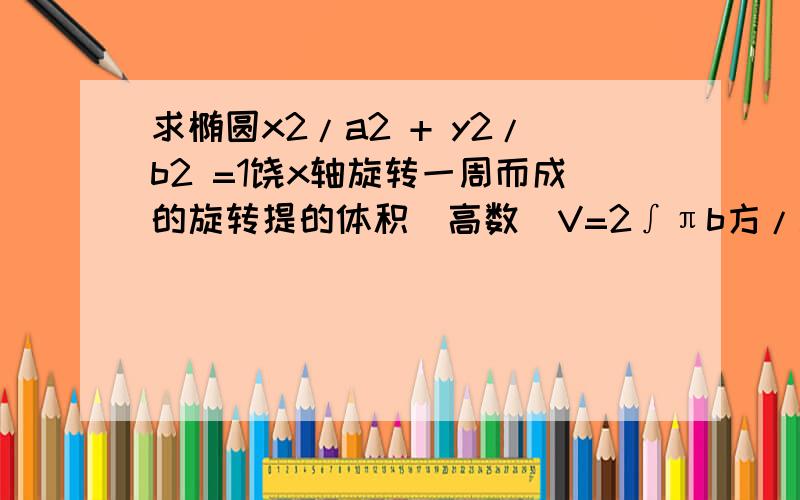 求椭圆x2/a2 + y2/b2 =1饶x轴旋转一周而成的旋转提的体积（高数）V=2∫πb方/a方（a方-x方）dx=4/3πab方积分是从0到a求的定积分我想知道括号中的a方-x方怎么求?