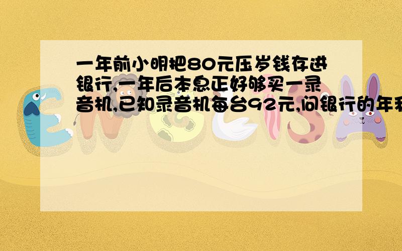 一年前小明把80元压岁钱存进银行,一年后本息正好够买一录音机,已知录音机每台92元,问银行的年利率是?