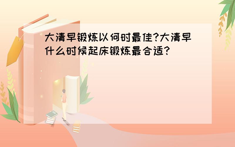 大清早锻炼以何时最佳?大清早什么时候起床锻炼最合适?