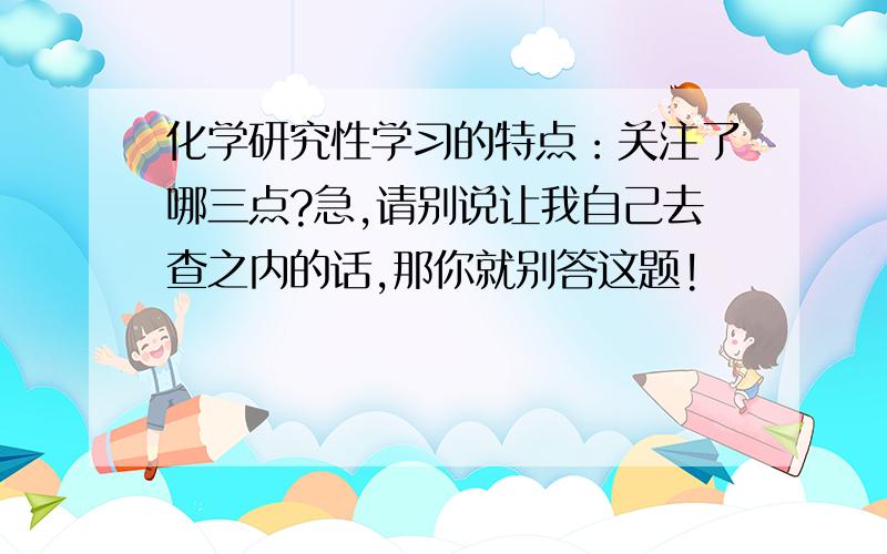 化学研究性学习的特点：关注了哪三点?急,请别说让我自己去查之内的话,那你就别答这题!