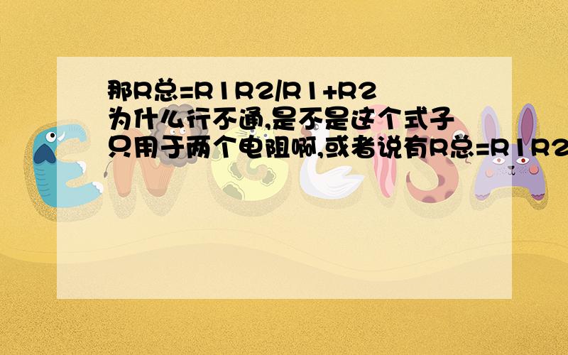 那R总=R1R2/R1+R2为什么行不通,是不是这个式子只用于两个电阻啊,或者说有R总=R1R2R3/R1+R2+R3么