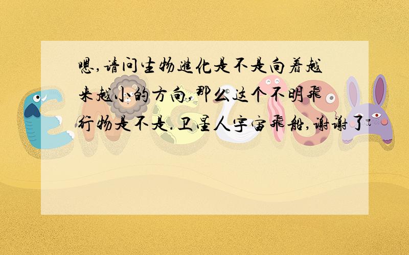 嗯,请问生物进化是不是向着越来越小的方向,那么这个不明飞行物是不是.卫星人宇宙飞船,谢谢了