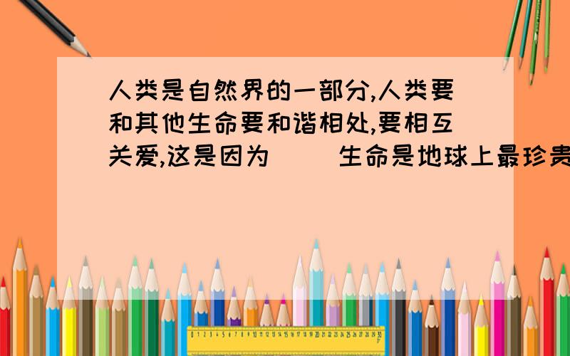 人类是自然界的一部分,人类要和其他生命要和谐相处,要相互关爱,这是因为（ ）生命是地球上最珍贵的财富,世界因生命的存在而变得如此生动和精彩,人类是自然界的一部分,人类要和其他生