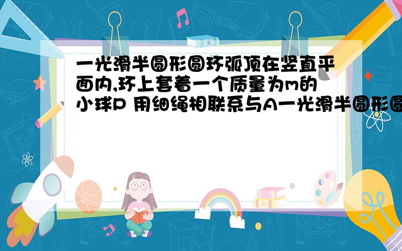 一光滑半圆形圆环弧顶在竖直平面内,环上套着一个质量为m的小球P 用细绳相联系与A一光滑半圆形圆环固定在竖直平面内,环上套着 一个质量为m的小球P,用细绳相连系于A点,处于平衡状态,如图