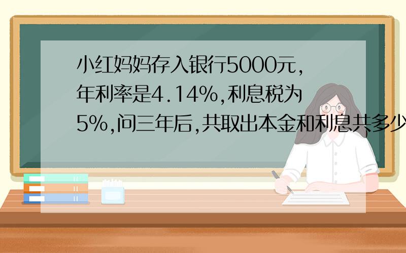 小红妈妈存入银行5000元,年利率是4.14%,利息税为5%,问三年后,共取出本金和利息共多少钱?期中考试一个题...写出你的过程