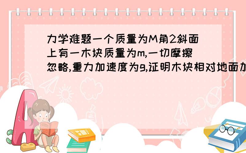 力学难题一个质量为M角2斜面上有一木块质量为m,一切摩擦忽略,重力加速度为g,证明木块相对地面加速度=(M m)gsin2/(M msin2方)加号在两个m之间没打上就是一个斜面上放一个木块不计任何摩擦,求